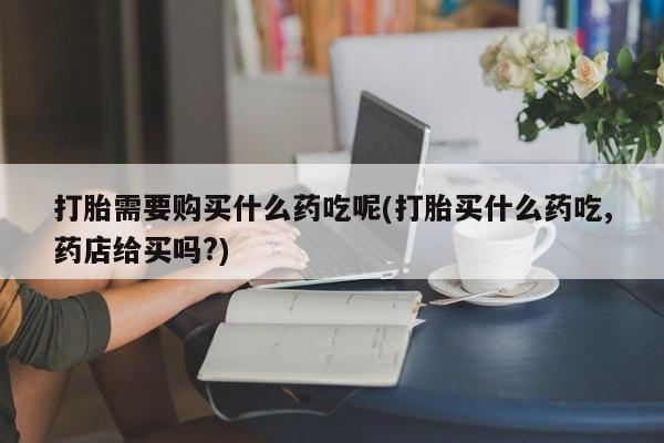 兴平私人卖打胎药打胎需要购买什么药吃呢(打胎买什么药吃,药店给买吗?)