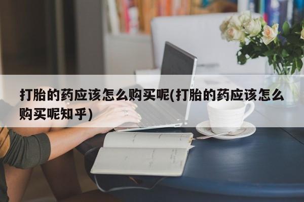 兴平私人卖打胎药打胎的药应该怎么购买呢(打胎的药应该怎么购买呢知乎)